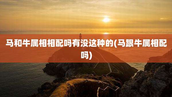马和牛属相相配吗有没这种的(马跟牛属相配吗)