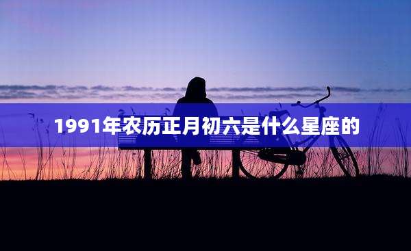 1991年农历正月初六是什么星座的
