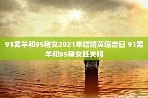 91男羊和95猪女2021年结婚黄道吉日 91男羊和95猪女旺夫吗
