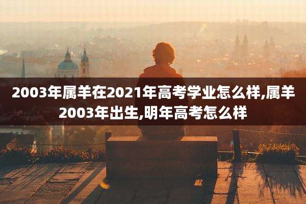 2003年属羊在2021年高考学业怎么样,属羊2003年出生,明年高考怎么样
