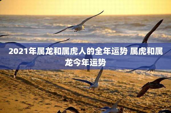 2021年属龙和属虎人的全年运势 属虎和属龙今年运势