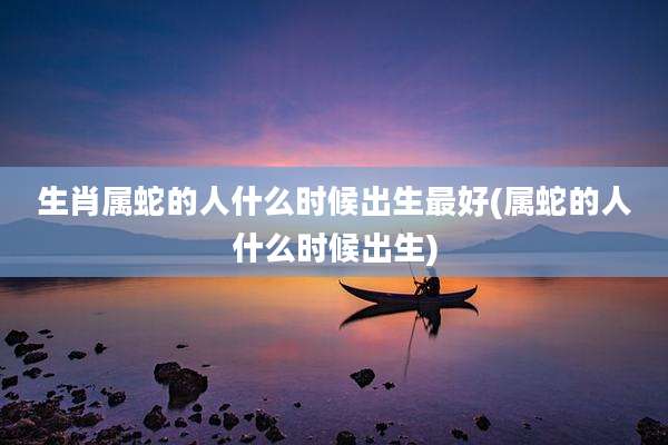 生肖属蛇的人什么时候出生最好(属蛇的人什么时候出生)