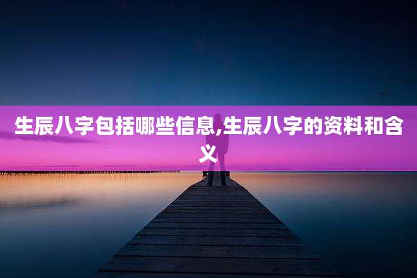 生辰八字包括哪些信息,生辰八字的资料和含义
