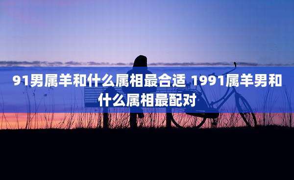 91男属羊和什么属相最合适 1991属羊男和什么属相最配对
