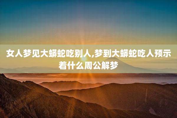 女人梦见大蟒蛇吃别人,梦到大蟒蛇吃人预示着什么周公解梦