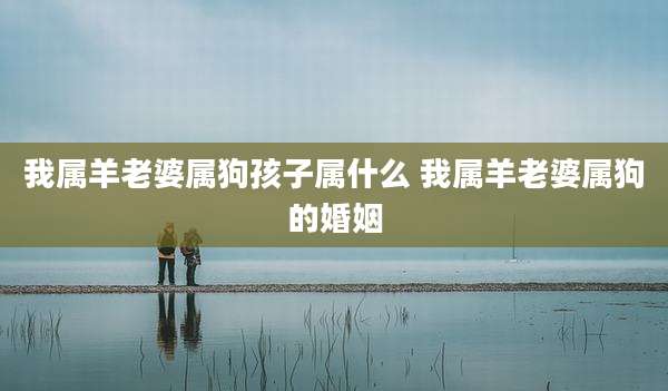 我属羊老婆属狗孩子属什么 我属羊老婆属狗的婚姻
