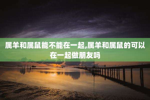 属羊和属鼠能不能在一起,属羊和属鼠的可以在一起做朋友吗