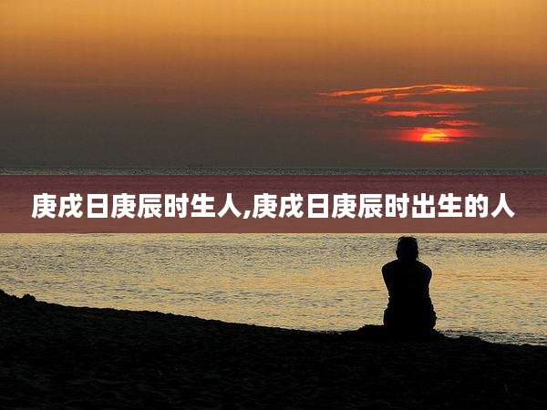 庚戌日庚辰时生人,庚戌日庚辰时出生的人