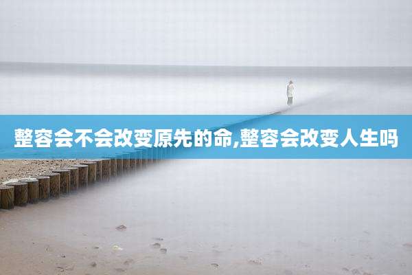 整容会不会改变原先的命,整容会改变人生吗