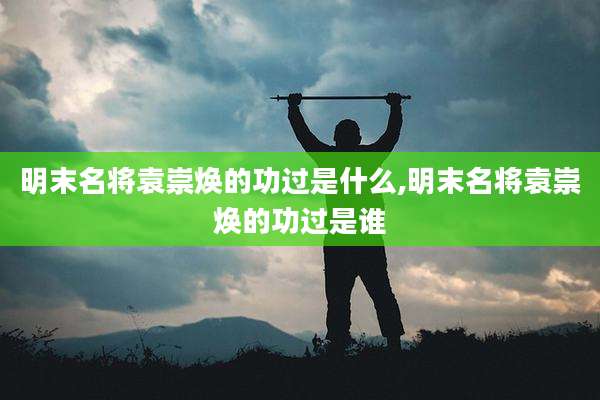 明末名将袁崇焕的功过是什么,明末名将袁崇焕的功过是谁