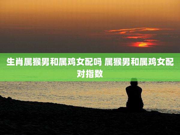 生肖属猴男和属鸡女配吗 属猴男和属鸡女配对指数