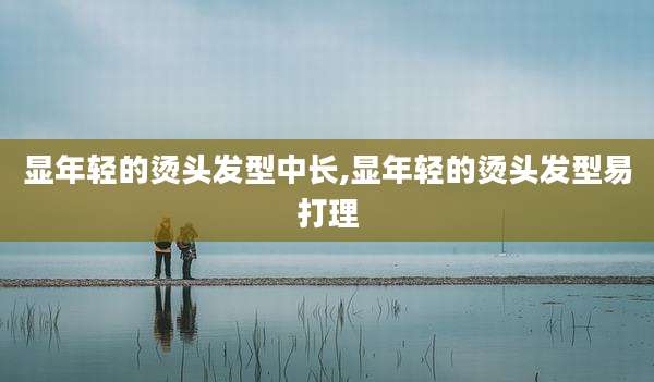 显年轻的烫头发型中长,显年轻的烫头发型易打理