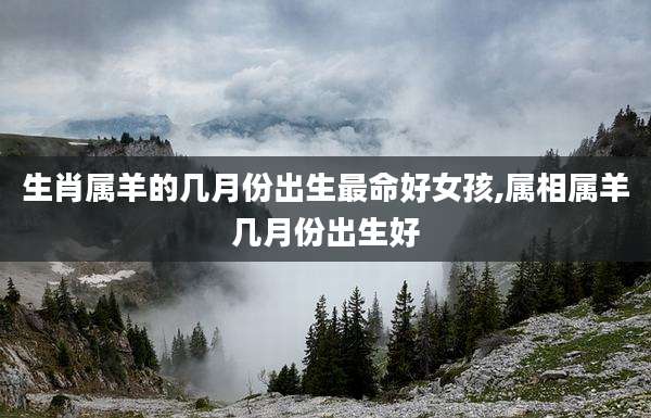 生肖属羊的几月份出生最命好女孩,属相属羊几月份出生好