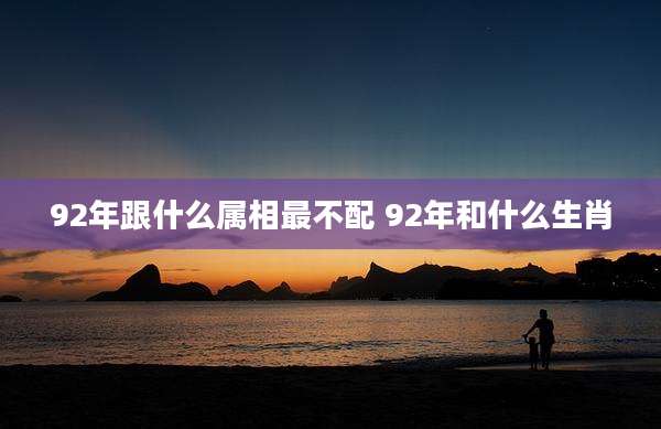 92年跟什么属相最不配 92年和什么生肖