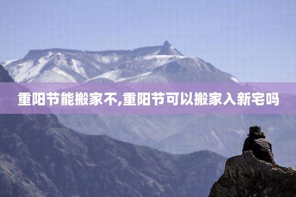 重阳节能搬家不,重阳节可以搬家入新宅吗