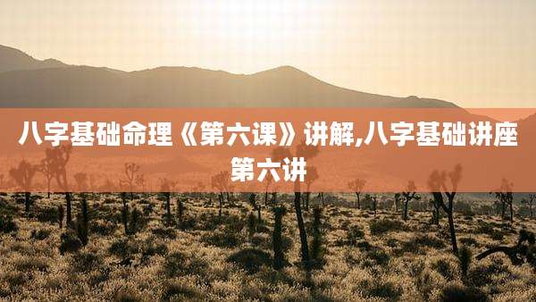 八字基础命理《第六课》讲解,八字基础讲座第六讲