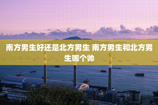 南方男生好还是北方男生 南方男生和北方男生哪个帅