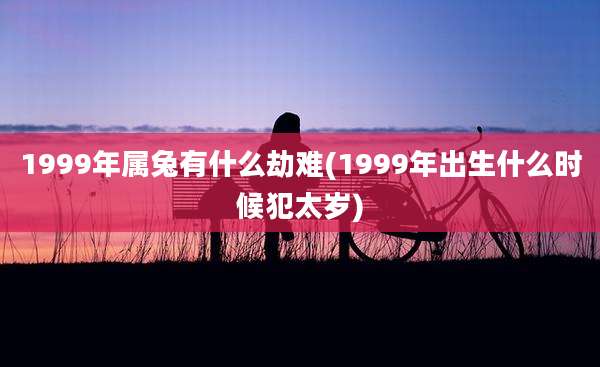 1999年属兔有什么劫难(1999年出生什么时候犯太岁)