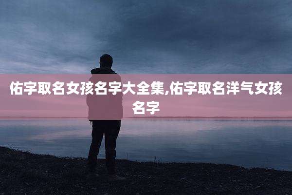 佑字取名女孩名字大全集,佑字取名洋气女孩名字