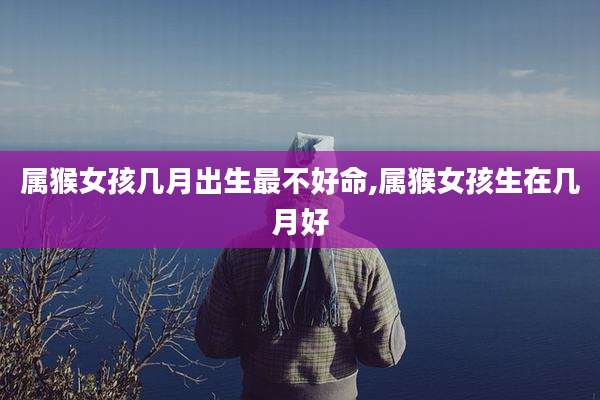 属猴女孩几月出生最不好命,属猴女孩生在几月好