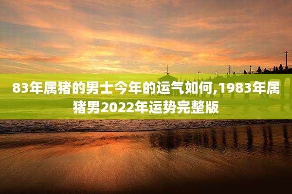 83年属猪的男士今年的运气如何,1983年属猪男2022年运势完整版