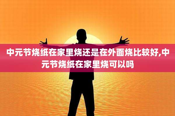 中元节烧纸在家里烧还是在外面烧比较好,中元节烧纸在家里烧可以吗