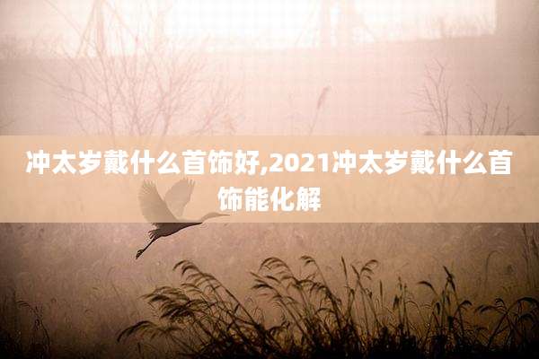冲太岁戴什么首饰好,2021冲太岁戴什么首饰能化解
