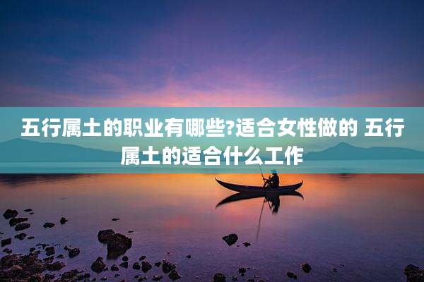 五行属土的职业有哪些?适合女性做的 五行属土的适合什么工作