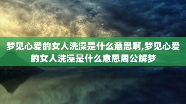 梦见心爱的女人洗澡是什么意思啊,梦见心爱的女人洗澡是什么意思周公解梦