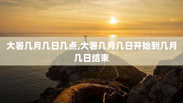大暑几月几日几点,大暑几月几日开始到几月几日结束