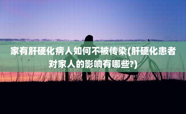 家有肝硬化病人如何不被传染(肝硬化患者对家人的影响有哪些?)