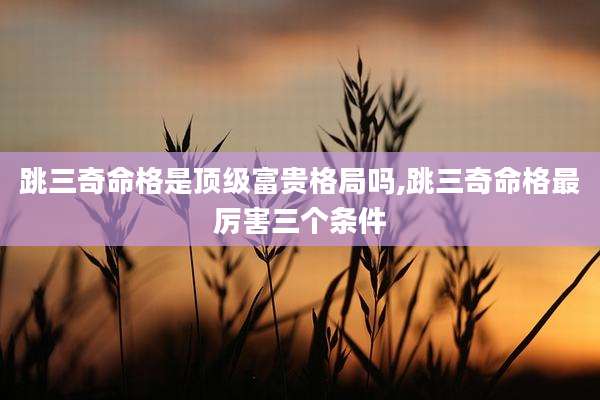跳三奇命格是顶级富贵格局吗,跳三奇命格最厉害三个条件