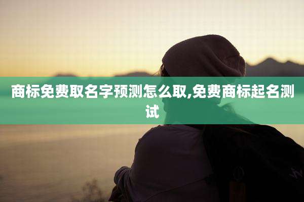 商标免费取名字预测怎么取,免费商标起名测试