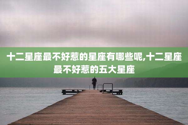 十二星座最不好惹的星座有哪些呢,十二星座最不好惹的五大星座