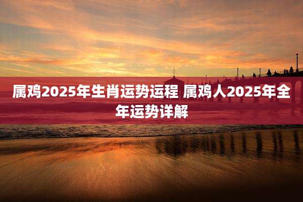 属鸡2025年生肖运势运程 属鸡人2025年全年运势详解