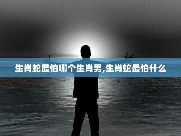 生肖蛇最怕哪个生肖男,生肖蛇最怕什么
