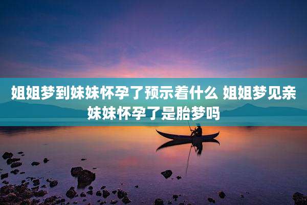姐姐梦到妹妹怀孕了预示着什么 姐姐梦见亲妹妹怀孕了是胎梦吗