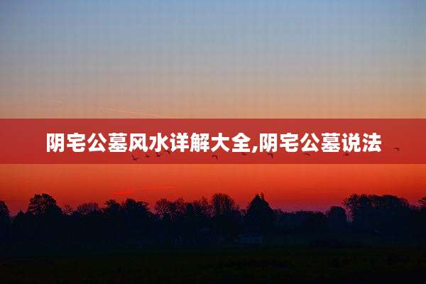 阴宅公墓风水详解大全,阴宅公墓说法