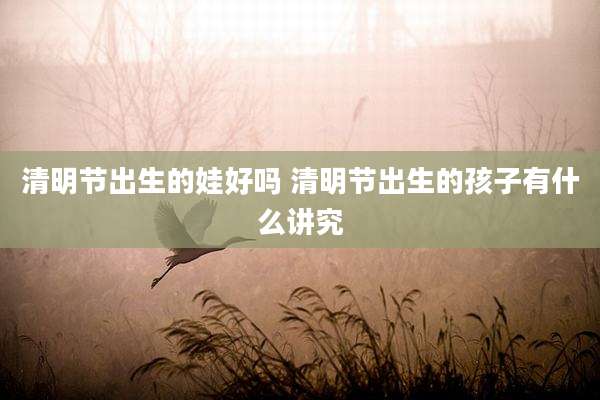 清明节出生的娃好吗 清明节出生的孩子有什么讲究