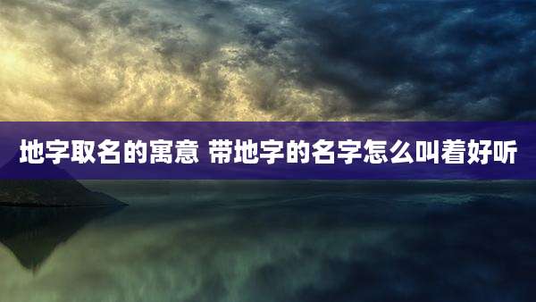 地字取名的寓意 带地字的名字怎么叫着好听