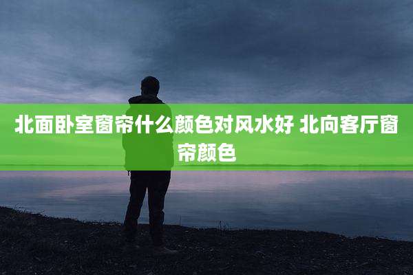 北面卧室窗帘什么颜色对风水好 北向客厅窗帘颜色