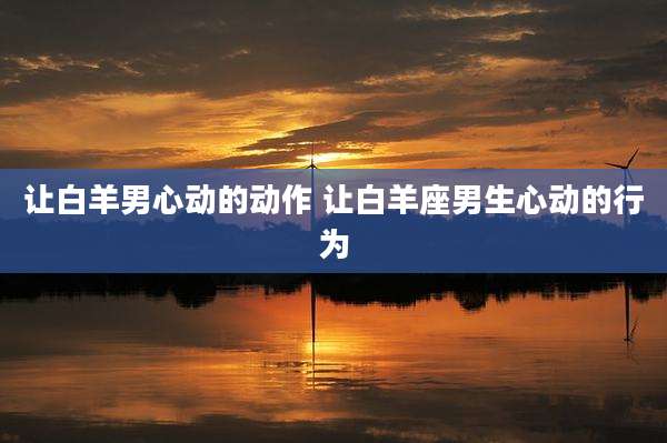 让白羊男心动的动作 让白羊座男生心动的行为