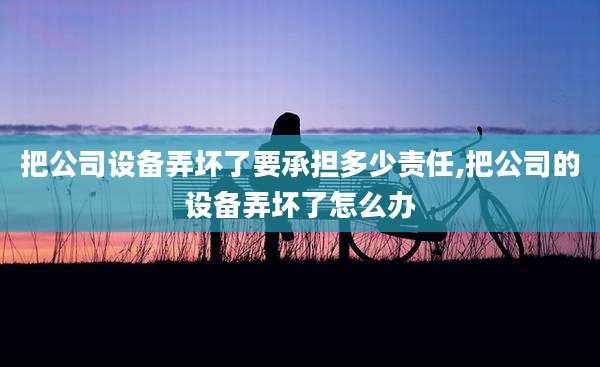 把公司设备弄坏了要承担多少责任,把公司的设备弄坏了怎么办