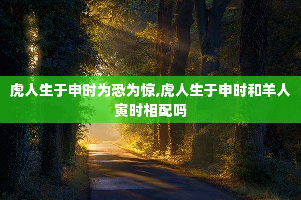 虎人生于申时为恐为惊,虎人生于申时和羊人寅时相配吗