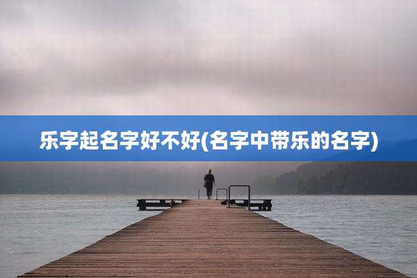 乐字起名字好不好(名字中带乐的名字)