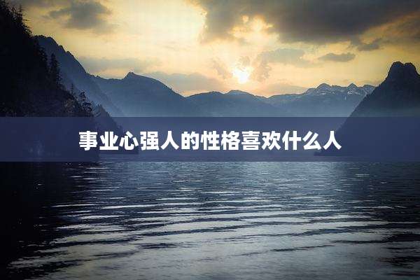 事业心强人的性格喜欢什么人