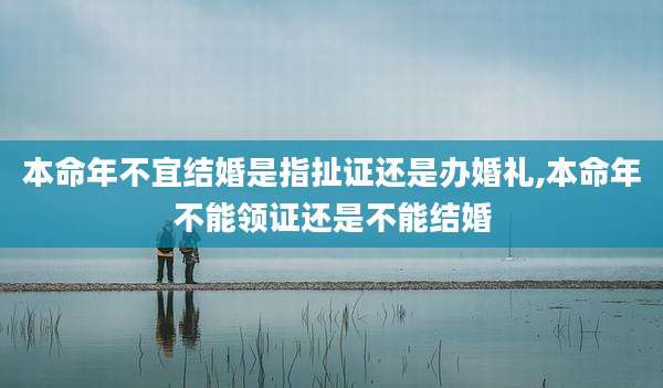 本命年不宜结婚是指扯证还是办婚礼,本命年不能领证还是不能结婚