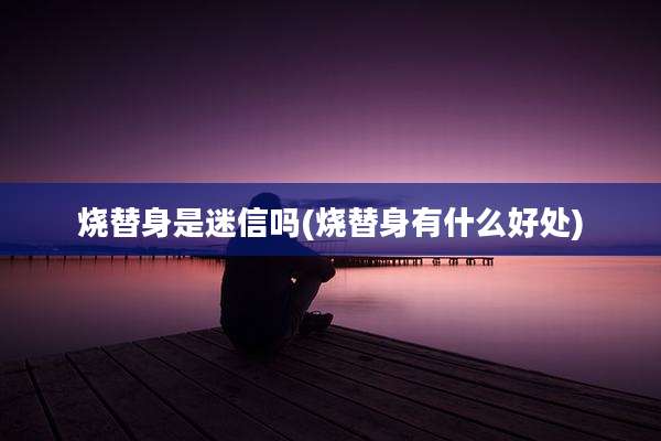 烧替身是迷信吗(烧替身有什么好处)