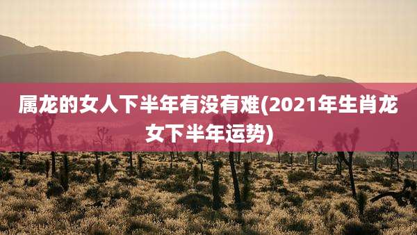 属龙的女人下半年有没有难(2021年生肖龙女下半年运势)