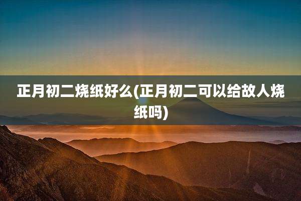 正月初二烧纸好么(正月初二可以给故人烧纸吗)